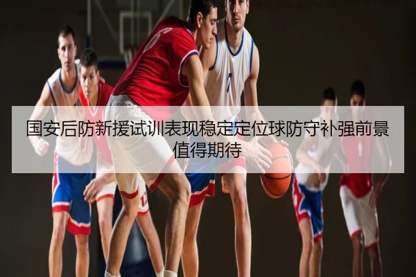 国安后防新援试训表现稳定定位球防守补强前景值得期待
