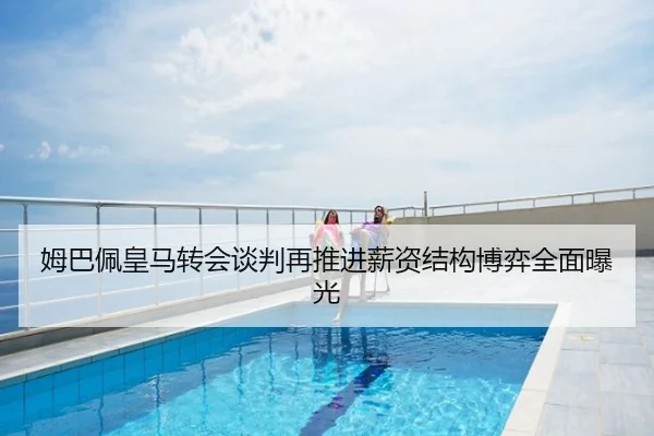 姆巴佩皇马转会谈判再推进薪资结构博弈全面曝光