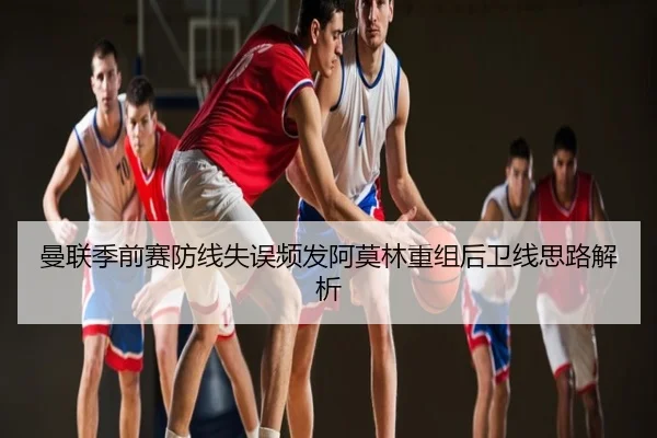 曼联季前赛防线失误频发阿莫林重组后卫线思路解析