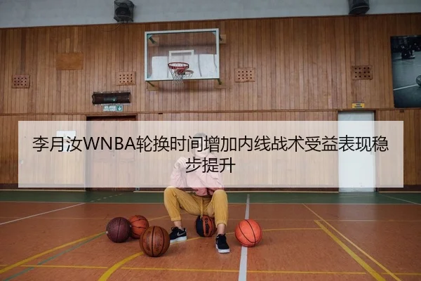 李月汝WNBA轮换时间增加内线战术受益表现稳步提升