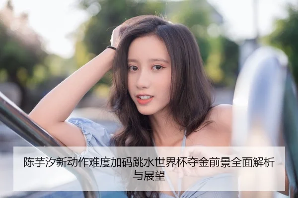 陈芋汐新动作难度加码跳水世界杯夺金前景全面解析与展望